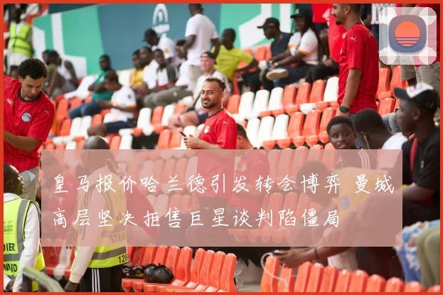 皇马报价哈兰德引发转会博弈 曼城高层坚决拒售巨星谈判陷僵局