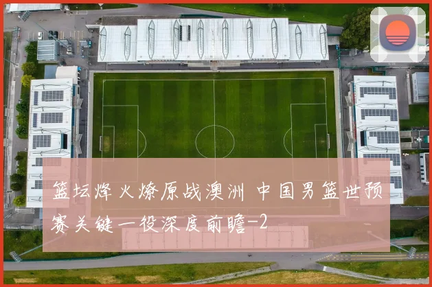 篮坛烽火燎原战澳洲 中国男篮世预赛关键一役深度前瞻