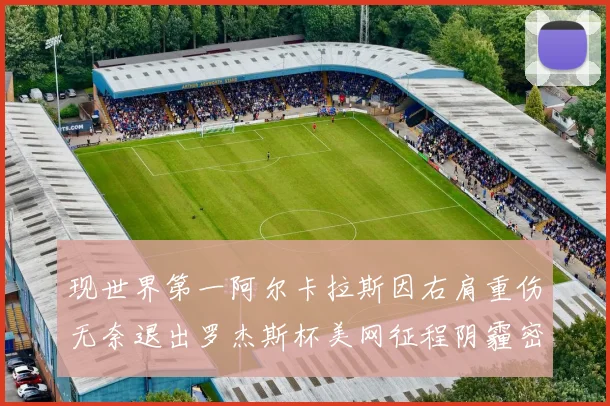 现世界第一阿尔卡拉斯因右肩重伤无奈退出罗杰斯杯美网征程阴霾密布