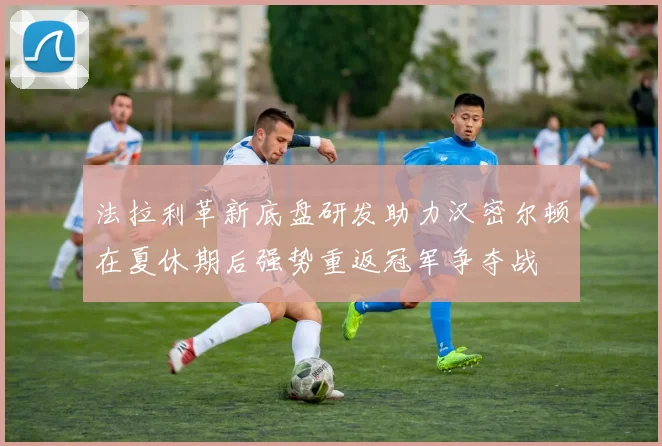法拉利革新底盘研发助力汉密尔顿在夏休期后强势重返冠军争夺战