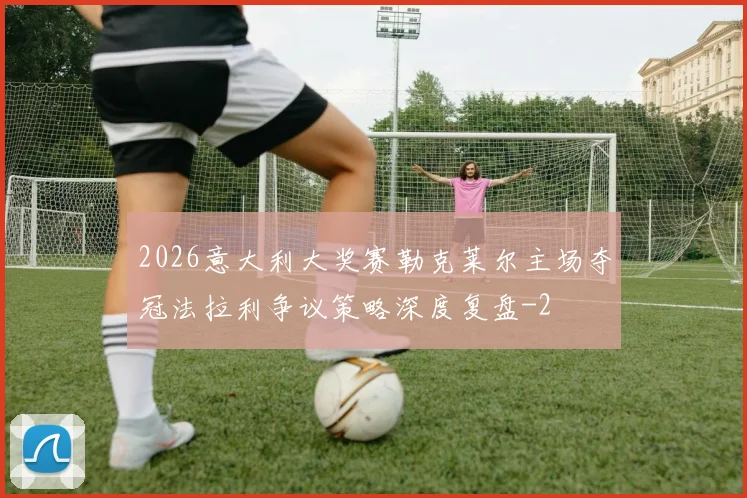 2026意大利大奖赛勒克莱尔主场夺冠法拉利争议策略深度复盘