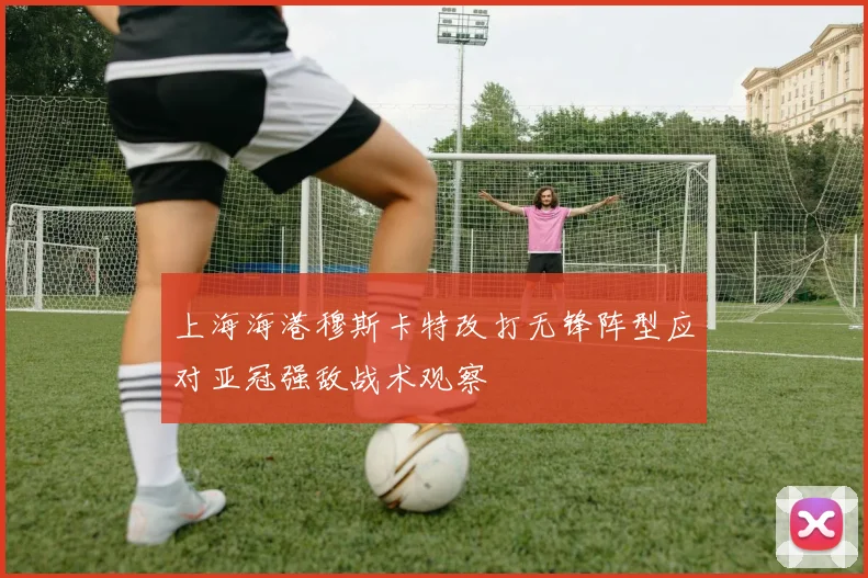 上海海港穆斯卡特改打无锋阵型应对亚冠强敌战术观察