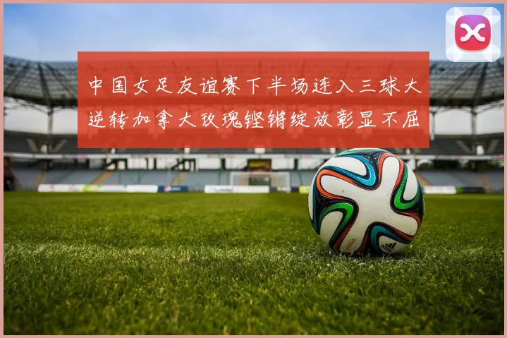 中国女足友谊赛下半场连入三球大逆转加拿大玫瑰铿锵绽放彰显不屈精神