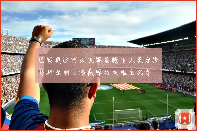 巴黎奥运百米决赛前瞻飞人莱尔斯与科尔利上演巅峰对决谁主沉浮