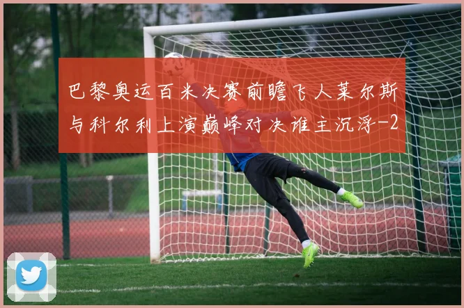 巴黎奥运百米决赛前瞻飞人莱尔斯与科尔利上演巅峰对决谁主沉浮