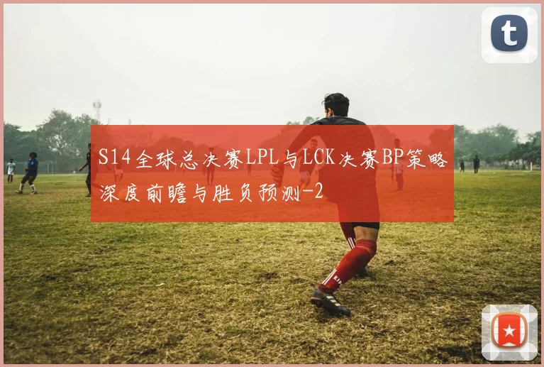 S14全球总决赛LPL与LCK决赛BP策略深度前瞻与胜负预测
