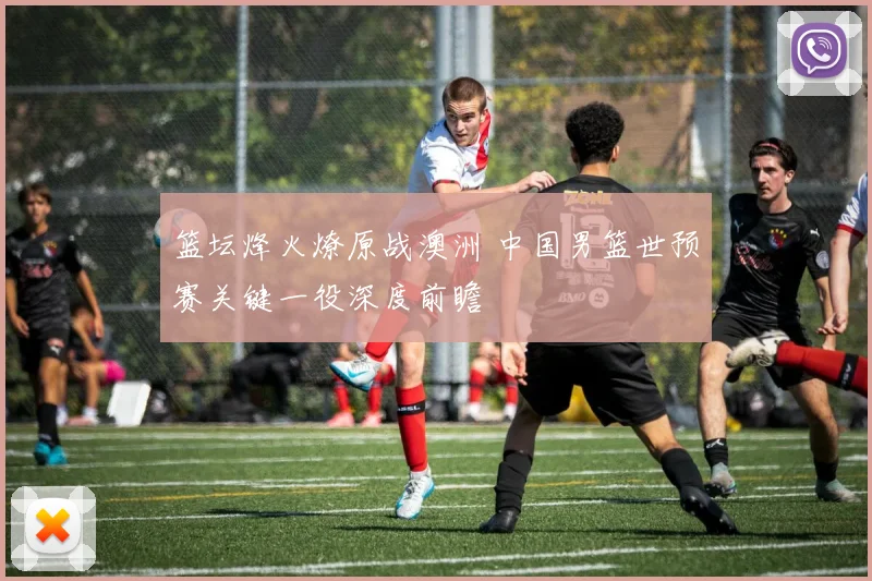 篮坛烽火燎原战澳洲 中国男篮世预赛关键一役深度前瞻