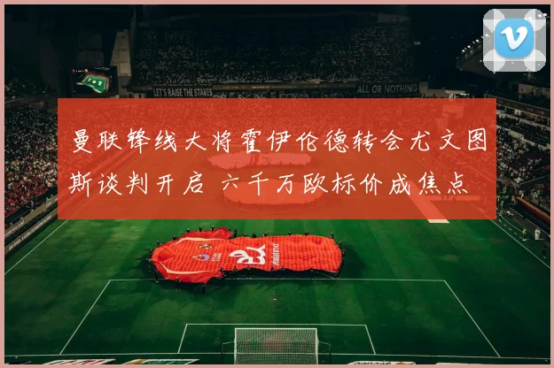 曼联锋线大将霍伊伦德转会尤文图斯谈判开启 六千万欧标价成焦点