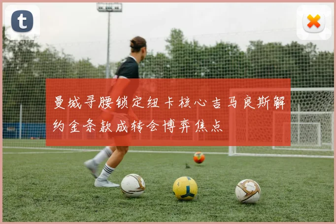 曼城寻腰锁定纽卡核心吉马良斯解约金条款成转会博弈焦点