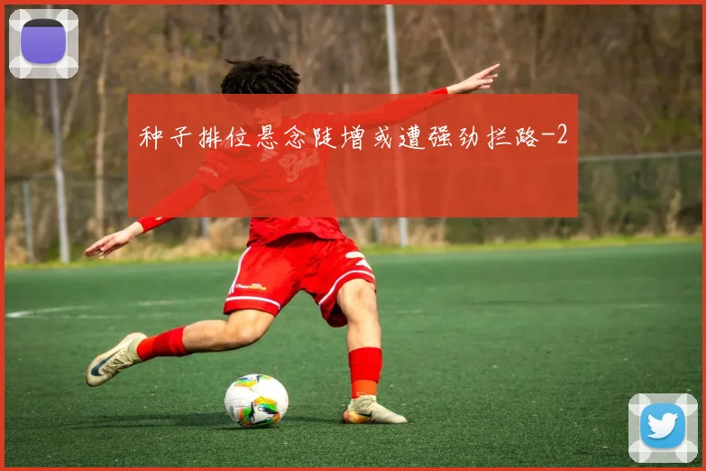 种子排位悬念陡增或遭强劲拦路