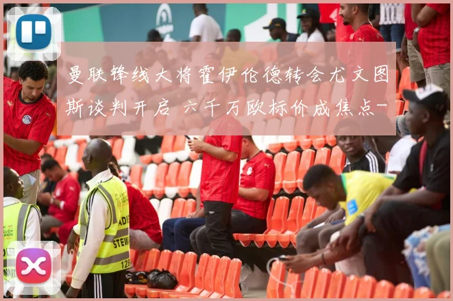 曼联锋线大将霍伊伦德转会尤文图斯谈判开启 六千万欧标价成焦点