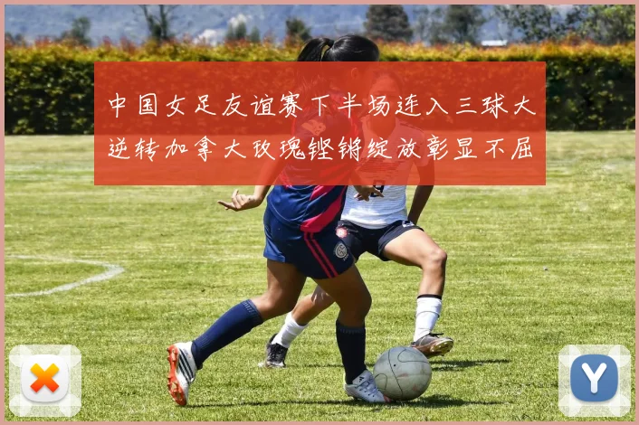 中国女足友谊赛下半场连入三球大逆转加拿大玫瑰铿锵绽放彰显不屈精神